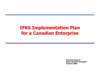 IFRS Implementation Plan
 for a Canadian Enterprise




                    Antonello Dessanti
                    Senior Business Consultant
                    February 2008