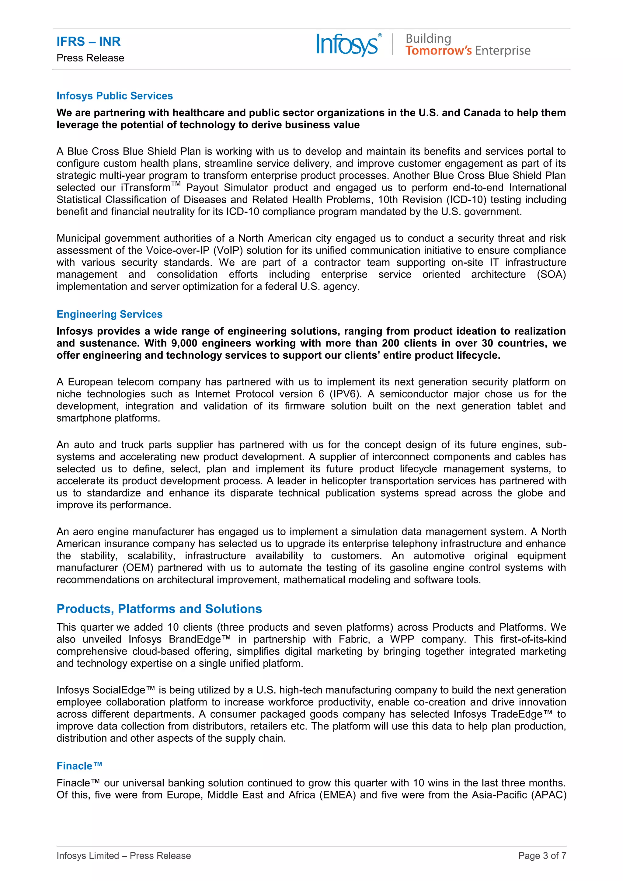 IFRS – INR
Press Release
Infosys Limited – Press Release Page 3 of 7
Infosys Public Services
We are partnering with healthcare and public sector organizations in the U.S. and Canada to help them
leverage the potential of technology to derive business value
A Blue Cross Blue Shield Plan is working with us to develop and maintain its benefits and services portal to
configure custom health plans, streamline service delivery, and improve customer engagement as part of its
strategic multi-year program to transform enterprise product processes. Another Blue Cross Blue Shield Plan
selected our iTransform
TM
Payout Simulator product and engaged us to perform end-to-end International
Statistical Classification of Diseases and Related Health Problems, 10th Revision (ICD-10) testing including
benefit and financial neutrality for its ICD-10 compliance program mandated by the U.S. government.
Municipal government authorities of a North American city engaged us to conduct a security threat and risk
assessment of the Voice-over-IP (VoIP) solution for its unified communication initiative to ensure compliance
with various security standards. We are part of a contractor team supporting on-site IT infrastructure
management and consolidation efforts including enterprise service oriented architecture (SOA)
implementation and server optimization for a federal U.S. agency.
Engineering Services
Infosys provides a wide range of engineering solutions, ranging from product ideation to realization
and sustenance. With 9,000 engineers working with more than 200 clients in over 30 countries, we
offer engineering and technology services to support our clients’ entire product lifecycle.
A European telecom company has partnered with us to implement its next generation security platform on
niche technologies such as Internet Protocol version 6 (IPV6). A semiconductor major chose us for the
development, integration and validation of its firmware solution built on the next generation tablet and
smartphone platforms.
An auto and truck parts supplier has partnered with us for the concept design of its future engines, sub-
systems and accelerating new product development. A supplier of interconnect components and cables has
selected us to define, select, plan and implement its future product lifecycle management systems, to
accelerate its product development process. A leader in helicopter transportation services has partnered with
us to standardize and enhance its disparate technical publication systems spread across the globe and
improve its performance.
An aero engine manufacturer has engaged us to implement a simulation data management system. A North
American insurance company has selected us to upgrade its enterprise telephony infrastructure and enhance
the stability, scalability, infrastructure availability to customers. An automotive original equipment
manufacturer (OEM) partnered with us to automate the testing of its gasoline engine control systems with
recommendations on architectural improvement, mathematical modeling and software tools.
Products, Platforms and Solutions
This quarter we added 10 clients (three products and seven platforms) across Products and Platforms. We
also unveiled Infosys BrandEdge™ in partnership with Fabric, a WPP company. This first-of-its-kind
comprehensive cloud-based offering, simplifies digital marketing by bringing together integrated marketing
and technology expertise on a single unified platform.
Infosys SocialEdge™ is being utilized by a U.S. high-tech manufacturing company to build the next generation
employee collaboration platform to increase workforce productivity, enable co-creation and drive innovation
across different departments. A consumer packaged goods company has selected Infosys TradeEdge™ to
improve data collection from distributors, retailers etc. The platform will use this data to help plan production,
distribution and other aspects of the supply chain.
Finacle™
Finacle™ our universal banking solution continued to grow this quarter with 10 wins in the last three months.
Of this, five were from Europe, Middle East and Africa (EMEA) and five were from the Asia-Pacific (APAC)
 