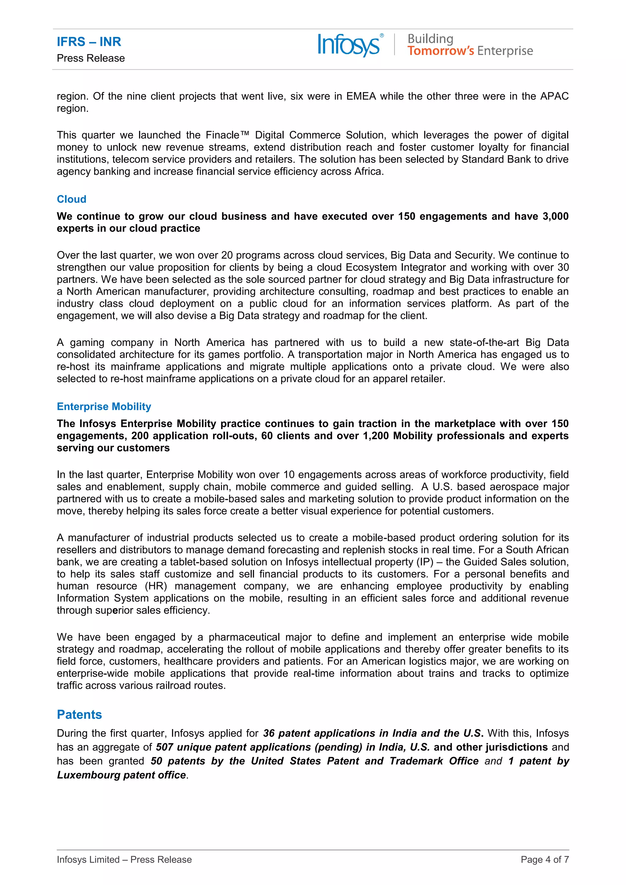 IFRS – INR
Press Release
Infosys Limited – Press Release Page 4 of 7
region. Of the nine client projects that went live, six were in EMEA while the other three were in the APAC
region.
This quarter we launched the Finacle™ Digital Commerce Solution, which leverages the power of digital
money to unlock new revenue streams, extend distribution reach and foster customer loyalty for financial
institutions, telecom service providers and retailers. The solution has been selected by Standard Bank to drive
agency banking and increase financial service efficiency across Africa.
Cloud
We continue to grow our cloud business and have executed over 150 engagements and have 3,000
experts in our cloud practice
Over the last quarter, we won over 20 programs across cloud services, Big Data and Security. We continue to
strengthen our value proposition for clients by being a cloud Ecosystem Integrator and working with over 30
partners. We have been selected as the sole sourced partner for cloud strategy and Big Data infrastructure for
a North American manufacturer, providing architecture consulting, roadmap and best practices to enable an
industry class cloud deployment on a public cloud for an information services platform. As part of the
engagement, we will also devise a Big Data strategy and roadmap for the client.
A gaming company in North America has partnered with us to build a new state-of-the-art Big Data
consolidated architecture for its games portfolio. A transportation major in North America has engaged us to
re-host its mainframe applications and migrate multiple applications onto a private cloud. We were also
selected to re-host mainframe applications on a private cloud for an apparel retailer.
Enterprise Mobility
The Infosys Enterprise Mobility practice continues to gain traction in the marketplace with over 150
engagements, 200 application roll-outs, 60 clients and over 1,200 Mobility professionals and experts
serving our customers
In the last quarter, Enterprise Mobility won over 10 engagements across areas of workforce productivity, field
sales and enablement, supply chain, mobile commerce and guided selling. A U.S. based aerospace major
partnered with us to create a mobile-based sales and marketing solution to provide product information on the
move, thereby helping its sales force create a better visual experience for potential customers.
A manufacturer of industrial products selected us to create a mobile-based product ordering solution for its
resellers and distributors to manage demand forecasting and replenish stocks in real time. For a South African
bank, we are creating a tablet-based solution on Infosys intellectual property (IP) – the Guided Sales solution,
to help its sales staff customize and sell financial products to its customers. For a personal benefits and
human resource (HR) management company, we are enhancing employee productivity by enabling
Information System applications on the mobile, resulting in an efficient sales force and additional revenue
through superior sales efficiency.
We have been engaged by a pharmaceutical major to define and implement an enterprise wide mobile
strategy and roadmap, accelerating the rollout of mobile applications and thereby offer greater benefits to its
field force, customers, healthcare providers and patients. For an American logistics major, we are working on
enterprise-wide mobile applications that provide real-time information about trains and tracks to optimize
traffic across various railroad routes.
Patents
During the first quarter, Infosys applied for 36 patent applications in India and the U.S. With this, Infosys
has an aggregate of 507 unique patent applications (pending) in India, U.S. and other jurisdictions and
has been granted 50 patents by the United States Patent and Trademark Office and 1 patent by
Luxembourg patent office.
 