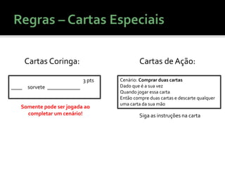 3 pts
____ sorvete ____________
Cartas Coringa:
Somente pode ser jogada ao
completar um cenário!
Cenário: Comprar duas cartas
Dado que é a sua vez
Quando jogar essa carta
Então compre duas cartas e descarte qualquer
uma carta da sua mão
Cartas de Ação:
Siga as instruções na carta
 