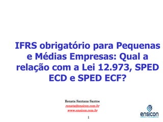 IFRS obrigatório para Pequenas
e Médias Empresas: Qual a
relação com a Lei 12.973, SPED
ECD e SPED ECF?
Renata Santana Santos
renata@ensicon.com.br
www.ensicon.com.br
1
 