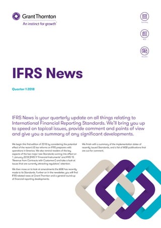We begin this first edition of 2018 by considering the potential
effect of the recent US tax reforms on IFRS preparers with
operations in America. We also remind readers of the key
aspects of the two major new Standards coming into effect on
1 January 2018 (IFRS 9 ‘Financial Instruments’ and IFRS 15
‘Revenue from Contracts with Customers’) and take a look at
issues that are currently attracting regulators’ attention.
We then move on to look at amendments the IASB has recently
made to its Standards. Further on in the newsletter, you will find
IFRS-related news at Grant Thornton and a general round-up
of financial reporting developments.
We finish with a summary of the implementation dates of
recently issued Standards, and a list of IASB publications that
are out for comment.
IFRS News is your quarterly update on all things relating to
International Financial Reporting Standards. We’ll bring you up
to speed on topical issues, provide comment and points of view
and give you a summary of any significant developments.
Quarter 1 2018
IFRS News
Discussion
Accounting
News
 