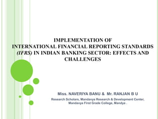 IMPLEMENTATION OF
INTERNATIONAL FINANCIAL REPORTING STANDARDS
(IFRS) IN INDIAN BANKING SECTOR: EFFECTS AND
CHALLENGES
Miss. NAVERIYA BANU & Mr. RANJAN B U
Research Scholars, Mandavya Research & Development Center,
Mandavya First Grade College, Mandya .
 
