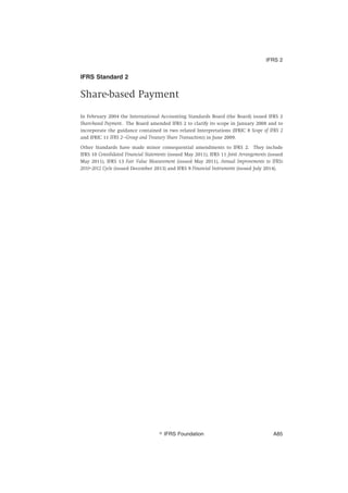 IFRS Standard 2
Share-based Payment
In February 2004 the International Accounting Standards Board (the Board) issued IFRS 2
Share-based Payment. The Board amended IFRS 2 to clarify its scope in January 2008 and to
incorporate the guidance contained in two related Interpretations (IFRIC 8 Scope of IFRS 2
and IFRIC 11 IFRS 2—Group and Treasury Share Transactions) in June 2009.
Other Standards have made minor consequential amendments to IFRS 2. They include
IFRS 10 Consolidated Financial Statements (issued May 2011), IFRS 11 Joint Arrangements (issued
May 2011), IFRS 13 Fair Value Measurement (issued May 2011), Annual Improvements to IFRSs
2010–2012 Cycle (issued December 2013) and IFRS 9 Financial Instruments (issued July 2014).
IFRS 2
஽ IFRS Foundation A85
 