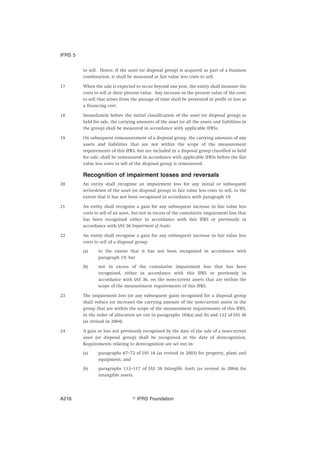 to sell. Hence, if the asset (or disposal group) is acquired as part of a business
combination, it shall be measured at fair value less costs to sell.
17 When the sale is expected to occur beyond one year, the entity shall measure the
costs to sell at their present value. Any increase in the present value of the costs
to sell that arises from the passage of time shall be presented in profit or loss as
a financing cost.
18 Immediately before the initial classification of the asset (or disposal group) as
held for sale, the carrying amounts of the asset (or all the assets and liabilities in
the group) shall be measured in accordance with applicable IFRSs.
19 On subsequent remeasurement of a disposal group, the carrying amounts of any
assets and liabilities that are not within the scope of the measurement
requirements of this IFRS, but are included in a disposal group classified as held
for sale, shall be remeasured in accordance with applicable IFRSs before the fair
value less costs to sell of the disposal group is remeasured.
Recognition of impairment losses and reversals
20 An entity shall recognise an impairment loss for any initial or subsequent
write-down of the asset (or disposal group) to fair value less costs to sell, to the
extent that it has not been recognised in accordance with paragraph 19.
21 An entity shall recognise a gain for any subsequent increase in fair value less
costs to sell of an asset, but not in excess of the cumulative impairment loss that
has been recognised either in accordance with this IFRS or previously in
accordance with IAS 36 Impairment of Assets.
22 An entity shall recognise a gain for any subsequent increase in fair value less
costs to sell of a disposal group:
(a) to the extent that it has not been recognised in accordance with
paragraph 19; but
(b) not in excess of the cumulative impairment loss that has been
recognised, either in accordance with this IFRS or previously in
accordance with IAS 36, on the non-current assets that are within the
scope of the measurement requirements of this IFRS.
23 The impairment loss (or any subsequent gain) recognised for a disposal group
shall reduce (or increase) the carrying amount of the non-current assets in the
group that are within the scope of the measurement requirements of this IFRS,
in the order of allocation set out in paragraphs 104(a) and (b) and 122 of IAS 36
(as revised in 2004).
24 A gain or loss not previously recognised by the date of the sale of a non-current
asset (or disposal group) shall be recognised at the date of derecognition.
Requirements relating to derecognition are set out in:
(a) paragraphs 67–72 of IAS 16 (as revised in 2003) for property, plant and
equipment, and
(b) paragraphs 112–117 of IAS 38 Intangible Assets (as revised in 2004) for
intangible assets.
IFRS 5
஽ IFRS FoundationA216
 