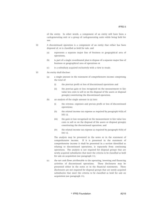 of the entity. In other words, a component of an entity will have been a
cash-generating unit or a group of cash-generating units while being held for
use.
32 A discontinued operation is a component of an entity that either has been
disposed of, or is classified as held for sale, and
(a) represents a separate major line of business or geographical area of
operations,
(b) is part of a single co-ordinated plan to dispose of a separate major line of
business or geographical area of operations or
(c) is a subsidiary acquired exclusively with a view to resale.
33 An entity shall disclose:
(a) a single amount in the statement of comprehensive income comprising
the total of:
(i) the post-tax profit or loss of discontinued operations and
(ii) the post-tax gain or loss recognised on the measurement to fair
value less costs to sell or on the disposal of the assets or disposal
group(s) constituting the discontinued operation.
(b) an analysis of the single amount in (a) into:
(i) the revenue, expenses and pre-tax profit or loss of discontinued
operations;
(ii) the related income tax expense as required by paragraph 81(h) of
IAS 12.
(iii) the gain or loss recognised on the measurement to fair value less
costs to sell or on the disposal of the assets or disposal group(s)
constituting the discontinued operation; and
(iv) the related income tax expense as required by paragraph 81(h) of
IAS 12.
The analysis may be presented in the notes or in the statement of
comprehensive income. If it is presented in the statement of
comprehensive income it shall be presented in a section identified as
relating to discontinued operations, ie separately from continuing
operations. The analysis is not required for disposal groups that are
newly acquired subsidiaries that meet the criteria to be classified as held
for sale on acquisition (see paragraph 11).
(c) the net cash flows attributable to the operating, investing and financing
activities of discontinued operations. These disclosures may be
presented either in the notes or in the financial statements. These
disclosures are not required for disposal groups that are newly acquired
subsidiaries that meet the criteria to be classified as held for sale on
acquisition (see paragraph 11).
IFRS 5
஽ IFRS Foundation A219
 