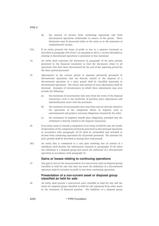 (d) the amount of income from continuing operations and from
discontinued operations attributable to owners of the parent. These
disclosures may be presented either in the notes or in the statement of
comprehensive income.
33A If an entity presents the items of profit or loss in a separate statement as
described in paragraph 10A of IAS 1 (as amended in 2011), a section identified as
relating to discontinued operations is presented in that statement.
34 An entity shall re-present the disclosures in paragraph 33 for prior periods
presented in the financial statements so that the disclosures relate to all
operations that have been discontinued by the end of the reporting period for
the latest period presented.
35 Adjustments in the current period to amounts previously presented in
discontinued operations that are directly related to the disposal of a
discontinued operation in a prior period shall be classified separately in
discontinued operations. The nature and amount of such adjustments shall be
disclosed. Examples of circumstances in which these adjustments may arise
include the following:
(a) the resolution of uncertainties that arise from the terms of the disposal
transaction, such as the resolution of purchase price adjustments and
indemnification issues with the purchaser.
(b) the resolution of uncertainties that arise from and are directly related to
the operations of the component before its disposal, such as
environmental and product warranty obligations retained by the seller.
(c) the settlement of employee benefit plan obligations, provided that the
settlement is directly related to the disposal transaction.
36 If an entity ceases to classify a component of an entity as held for sale, the results
of operations of the component previously presented in discontinued operations
in accordance with paragraphs 33–35 shall be reclassified and included in
income from continuing operations for all periods presented. The amounts for
prior periods shall be described as having been re-presented.
36A An entity that is committed to a sale plan involving loss of control of a
subsidiary shall disclose the information required in paragraphs 33–36 when
the subsidiary is a disposal group that meets the definition of a discontinued
operation in accordance with paragraph 32.
Gains or losses relating to continuing operations
37 Any gain or loss on the remeasurement of a non-current asset (or disposal group)
classified as held for sale that does not meet the definition of a discontinued
operation shall be included in profit or loss from continuing operations.
Presentation of a non-current asset or disposal group
classified as held for sale
38 An entity shall present a non-current asset classified as held for sale and the
assets of a disposal group classified as held for sale separately from other assets
in the statement of financial position. The liabilities of a disposal group
IFRS 5
஽ IFRS FoundationA220
 