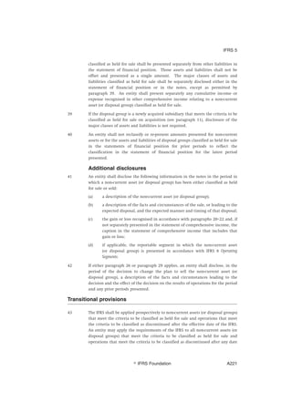classified as held for sale shall be presented separately from other liabilities in
the statement of financial position. Those assets and liabilities shall not be
offset and presented as a single amount. The major classes of assets and
liabilities classified as held for sale shall be separately disclosed either in the
statement of financial position or in the notes, except as permitted by
paragraph 39. An entity shall present separately any cumulative income or
expense recognised in other comprehensive income relating to a non-current
asset (or disposal group) classified as held for sale.
39 If the disposal group is a newly acquired subsidiary that meets the criteria to be
classified as held for sale on acquisition (see paragraph 11), disclosure of the
major classes of assets and liabilities is not required.
40 An entity shall not reclassify or re-present amounts presented for non-current
assets or for the assets and liabilities of disposal groups classified as held for sale
in the statements of financial position for prior periods to reflect the
classification in the statement of financial position for the latest period
presented.
Additional disclosures
41 An entity shall disclose the following information in the notes in the period in
which a non-current asset (or disposal group) has been either classified as held
for sale or sold:
(a) a description of the non-current asset (or disposal group);
(b) a description of the facts and circumstances of the sale, or leading to the
expected disposal, and the expected manner and timing of that disposal;
(c) the gain or loss recognised in accordance with paragraphs 20–22 and, if
not separately presented in the statement of comprehensive income, the
caption in the statement of comprehensive income that includes that
gain or loss;
(d) if applicable, the reportable segment in which the non-current asset
(or disposal group) is presented in accordance with IFRS 8 Operating
Segments.
42 If either paragraph 26 or paragraph 29 applies, an entity shall disclose, in the
period of the decision to change the plan to sell the non-current asset (or
disposal group), a description of the facts and circumstances leading to the
decision and the effect of the decision on the results of operations for the period
and any prior periods presented.
Transitional provisions
43 The IFRS shall be applied prospectively to non-current assets (or disposal groups)
that meet the criteria to be classified as held for sale and operations that meet
the criteria to be classified as discontinued after the effective date of the IFRS.
An entity may apply the requirements of the IFRS to all non-current assets (or
disposal groups) that meet the criteria to be classified as held for sale and
operations that meet the criteria to be classified as discontinued after any date
IFRS 5
஽ IFRS Foundation A221
 