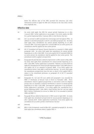 before the effective date of the IFRS, provided the valuations and other
information needed to apply the IFRS were obtained at the time those criteria
were originally met.
Effective date
44 An entity shall apply this IFRS for annual periods beginning on or after
1 January 2005. Earlier application is encouraged. If an entity applies the IFRS
for a period beginning before 1 January 2005, it shall disclose that fact.
44A IAS 1 (as revised in 2007) amended the terminology used throughout IFRSs. In
addition it amended paragraphs 3 and 38, and added paragraph 33A. An entity
shall apply those amendments for annual periods beginning on or after
1 January 2009. If an entity applies IAS 1 (revised 2007) for an earlier period, the
amendments shall be applied for that earlier period.
44B IAS 27 Consolidated and Separate Financial Statements (as amended in 2008) added
paragraph 33(d). An entity shall apply that amendment for annual periods
beginning on or after 1 July 2009. If an entity applies IAS 27 (amended 2008) for
an earlier period, the amendment shall be applied for that earlier period. The
amendment shall be applied retrospectively.
44C Paragraphs 8A and 36A were added by Improvements to IFRSs issued in May 2008.
An entity shall apply those amendments for annual periods beginning on or
after 1 July 2009. Earlier application is permitted. However, an entity shall not
apply the amendments for annual periods beginning before 1 July 2009 unless it
also applies IAS 27 (as amended in January 2008). If an entity applies the
amendments before 1 July 2009 it shall disclose that fact. An entity shall apply
the amendments prospectively from the date at which it first applied IFRS 5,
subject to the transitional provisions in paragraph 45 of IAS 27 (amended
January 2008).
44D Paragraphs 5A, 12A and 15A were added and paragraph 8 was amended by
IFRIC 17 Distributions of Non-cash Assets to Owners in November 2008. Those
amendments shall be applied prospectively to non-current assets (or disposal
groups) that are classified as held for distribution to owners in annual periods
beginning on or after 1 July 2009. Retrospective application is not permitted.
Earlier application is permitted. If an entity applies the amendments for a
period beginning before 1 July 2009 it shall disclose that fact and also apply
IFRS 3 Business Combinations (as revised in 2008), IAS 27 (as amended in January
2008) and IFRIC 17.
44E Paragraph 5B was added by Improvements to IFRSs issued in April 2009. An entity
shall apply that amendment prospectively for annual periods beginning on or
after 1 January 2010. Earlier application is permitted. If an entity applies the
amendment for an earlier period it shall disclose that fact.
44F [Deleted]
44G IFRS 11 Joint Arrangements, issued in May 2011, amended paragraph 28. An entity
shall apply that amendment when it applies IFRS 11.
IFRS 5
஽ IFRS FoundationA222
 