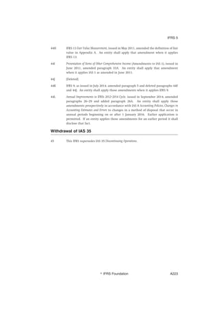44H IFRS 13 Fair Value Measurement, issued in May 2011, amended the definition of fair
value in Appendix A. An entity shall apply that amendment when it applies
IFRS 13.
44I Presentation of Items of Other Comprehensive Income (Amendments to IAS 1), issued in
June 2011, amended paragraph 33A. An entity shall apply that amendment
when it applies IAS 1 as amended in June 2011.
44J [Deleted]
44K IFRS 9, as issued in July 2014, amended paragraph 5 and deleted paragraphs 44F
and 44J. An entity shall apply those amendments when it applies IFRS 9.
44L Annual Improvements to IFRSs 2012–2014 Cycle, issued in September 2014, amended
paragraphs 26–29 and added paragraph 26A. An entity shall apply those
amendments prospectively in accordance with IAS 8 Accounting Policies, Changes in
Accounting Estimates and Errors to changes in a method of disposal that occur in
annual periods beginning on or after 1 January 2016. Earlier application is
permitted. If an entity applies those amendments for an earlier period it shall
disclose that fact.
Withdrawal of IAS 35
45 This IFRS supersedes IAS 35 Discontinuing Operations.
IFRS 5
஽ IFRS Foundation A223
 