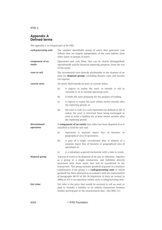 Appendix A
Defined terms
This appendix is an integral part of the IFRS.
cash-generating unit The smallest identifiable group of assets that generates cash
inflows that are largely independent of the cash inflows from
other assets or groups of assets.
component of an
entity
Operations and cash flows that can be clearly distinguished,
operationally and for financial reporting purposes, from the rest
of the entity.
costs to sell The incremental costs directly attributable to the disposal of an
asset (or disposal group), excluding finance costs and income
tax expense.
current asset An entity shall classify an asset as current when:
(a) it expects to realise the asset, or intends to sell or
consume it, in its normal operating cycle;
(b) it holds the asset primarily for the purpose of trading;
(c) it expects to realise the asset within twelve months after
the reporting period; or
(d) the asset is cash or a cash equivalent (as defined in IAS 7)
unless the asset is restricted from being exchanged or
used to settle a liability for at least twelve months after
the reporting period.
discontinued
operation
A component of an entity that either has been disposed of or is
classified as held for sale and:
(a) represents a separate major line of business or
geographical area of operations,
(b) is part of a single co-ordinated plan to dispose of a
separate major line of business or geographical area of
operations or
(c) is a subsidiary acquired exclusively with a view to resale.
disposal group A group of assets to be disposed of, by sale or otherwise, together
as a group in a single transaction, and liabilities directly
associated with those assets that will be transferred in the
transaction. The group includes goodwill acquired in a business
combination if the group is a cash-generating unit to which
goodwill has been allocated in accordance with the requirements
of paragraphs 80–87 of IAS 36 Impairment of Assets (as revised in
2004) or if it is an operation within such a cash-generating unit.
fair value Fair value is the price that would be received to sell an asset or
paid to transfer a liability in an orderly transaction between
market participants at the measurement date. (See IFRS 13.)
IFRS 5
஽ IFRS FoundationA224
 