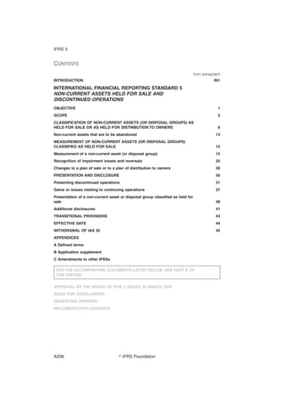 CONTENTS
from paragraph
INTRODUCTION IN1
INTERNATIONAL FINANCIAL REPORTING STANDARD 5
NON-CURRENT ASSETS HELD FOR SALE AND
DISCONTINUED OPERATIONS
OBJECTIVE 1
SCOPE 2
CLASSIFICATION OF NON-CURRENT ASSETS (OR DISPOSAL GROUPS) AS
HELD FOR SALE OR AS HELD FOR DISTRIBUTION TO OWNERS 6
Non-current assets that are to be abandoned 13
MEASUREMENT OF NON-CURRENT ASSETS (OR DISPOSAL GROUPS)
CLASSIFIED AS HELD FOR SALE 15
Measurement of a non-current asset (or disposal group) 15
Recognition of impairment losses and reversals 20
Changes to a plan of sale or to a plan of distribution to owners 26
PRESENTATION AND DISCLOSURE 30
Presenting discontinued operations 31
Gains or losses relating to continuing operations 37
Presentation of a non-current asset or disposal group classified as held for
sale 38
Additional disclosures 41
TRANSITIONAL PROVISIONS 43
EFFECTIVE DATE 44
WITHDRAWAL OF IAS 35 45
APPENDICES
A Defined terms
B Application supplement
C Amendments to other IFRSs
FOR THE ACCOMPANYING DOCUMENTS LISTED BELOW, SEE PART B OF
THIS EDITION
APPROVAL BY THE BOARD OF IFRS 5 ISSUED IN MARCH 2004
BASIS FOR CONCLUSIONS
DISSENTING OPINIONS
IMPLEMENTATION GUIDANCE
IFRS 5
஽ IFRS FoundationA208
 