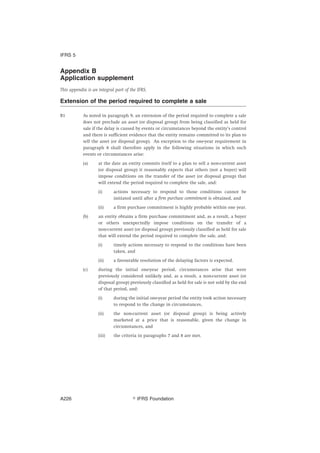 Appendix B
Application supplement
This appendix is an integral part of the IFRS.
Extension of the period required to complete a sale
B1 As noted in paragraph 9, an extension of the period required to complete a sale
does not preclude an asset (or disposal group) from being classified as held for
sale if the delay is caused by events or circumstances beyond the entity’s control
and there is sufficient evidence that the entity remains committed to its plan to
sell the asset (or disposal group). An exception to the one-year requirement in
paragraph 8 shall therefore apply in the following situations in which such
events or circumstances arise:
(a) at the date an entity commits itself to a plan to sell a non-current asset
(or disposal group) it reasonably expects that others (not a buyer) will
impose conditions on the transfer of the asset (or disposal group) that
will extend the period required to complete the sale, and:
(i) actions necessary to respond to those conditions cannot be
initiated until after a firm purchase commitment is obtained, and
(ii) a firm purchase commitment is highly probable within one year.
(b) an entity obtains a firm purchase commitment and, as a result, a buyer
or others unexpectedly impose conditions on the transfer of a
non-current asset (or disposal group) previously classified as held for sale
that will extend the period required to complete the sale, and:
(i) timely actions necessary to respond to the conditions have been
taken, and
(ii) a favourable resolution of the delaying factors is expected.
(c) during the initial one-year period, circumstances arise that were
previously considered unlikely and, as a result, a non-current asset (or
disposal group) previously classified as held for sale is not sold by the end
of that period, and:
(i) during the initial one-year period the entity took action necessary
to respond to the change in circumstances,
(ii) the non-current asset (or disposal group) is being actively
marketed at a price that is reasonable, given the change in
circumstances, and
(iii) the criteria in paragraphs 7 and 8 are met.
IFRS 5
஽ IFRS FoundationA226
 