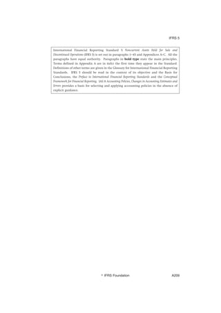 International Financial Reporting Standard 5 Non-current Assets Held for Sale and
Discontinued Operations (IFRS 5) is set out in paragraphs 1–45 and Appendices A–C. All the
paragraphs have equal authority. Paragraphs in bold type state the main principles.
Terms defined in Appendix A are in italics the first time they appear in the Standard.
Definitions of other terms are given in the Glossary for International Financial Reporting
Standards. IFRS 5 should be read in the context of its objective and the Basis for
Conclusions, the Preface to International Financial Reporting Standards and the Conceptual
Framework for Financial Reporting. IAS 8 Accounting Policies, Changes in Accounting Estimates and
Errors provides a basis for selecting and applying accounting policies in the absence of
explicit guidance.
IFRS 5
஽ IFRS Foundation A209
 