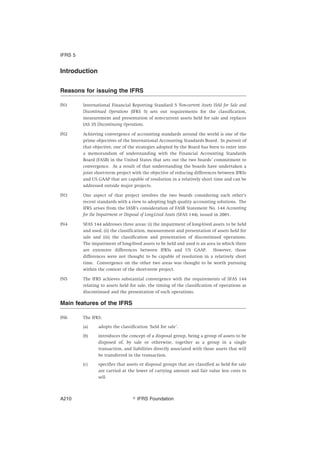 Introduction
Reasons for issuing the IFRS
IN1 International Financial Reporting Standard 5 Non-current Assets Held for Sale and
Discontinued Operations (IFRS 5) sets out requirements for the classification,
measurement and presentation of non-current assets held for sale and replaces
IAS 35 Discontinuing Operations.
IN2 Achieving convergence of accounting standards around the world is one of the
prime objectives of the International Accounting Standards Board. In pursuit of
that objective, one of the strategies adopted by the Board has been to enter into
a memorandum of understanding with the Financial Accounting Standards
Board (FASB) in the United States that sets out the two boards’ commitment to
convergence. As a result of that understanding the boards have undertaken a
joint short-term project with the objective of reducing differences between IFRSs
and US GAAP that are capable of resolution in a relatively short time and can be
addressed outside major projects.
IN3 One aspect of that project involves the two boards considering each other’s
recent standards with a view to adopting high quality accounting solutions. The
IFRS arises from the IASB’s consideration of FASB Statement No. 144 Accounting
for the Impairment or Disposal of Long-Lived Assets (SFAS 144), issued in 2001.
IN4 SFAS 144 addresses three areas: (i) the impairment of long-lived assets to be held
and used, (ii) the classification, measurement and presentation of assets held for
sale and (iii) the classification and presentation of discontinued operations.
The impairment of long-lived assets to be held and used is an area in which there
are extensive differences between IFRSs and US GAAP. However, those
differences were not thought to be capable of resolution in a relatively short
time. Convergence on the other two areas was thought to be worth pursuing
within the context of the short-term project.
IN5 The IFRS achieves substantial convergence with the requirements of SFAS 144
relating to assets held for sale, the timing of the classification of operations as
discontinued and the presentation of such operations.
Main features of the IFRS
IN6 The IFRS:
(a) adopts the classification ‘held for sale’.
(b) introduces the concept of a disposal group, being a group of assets to be
disposed of, by sale or otherwise, together as a group in a single
transaction, and liabilities directly associated with those assets that will
be transferred in the transaction.
(c) specifies that assets or disposal groups that are classified as held for sale
are carried at the lower of carrying amount and fair value less costs to
sell.
IFRS 5
஽ IFRS FoundationA210
 