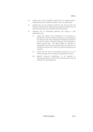 (d) specifies that an asset classified as held for sale, or included within a
disposal group that is classified as held for sale, is not depreciated.
(e) specifies that an asset classified as held for sale, and the assets and
liabilities included within a disposal group classified as held for sale, are
presented separately in the statement of financial position.
(f) withdraws IAS 35 Discontinuing Operations and replaces it with
requirements that:
(i) change the timing of the classification of an operation as
discontinued. IAS 35 classified an operation as discontinuing at
the earlier of (a) the entity entering into a binding sale agreement
and (b) the board of directors approving and announcing a
formal disposal plan. The IFRS classifies an operation as
discontinued at the date the operation meets the criteria to be
classified as held for sale or when the entity has disposed of the
operation.
(ii) specify that the results of discontinued operations are to be
shown separately in the statement of comprehensive income.
(iii) prohibit retroactive classification of an operation as
discontinued, when the criteria for that classification are not met
until after the reporting period.
IFRS 5
஽ IFRS Foundation A211
 