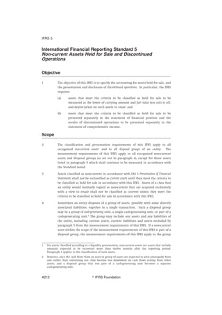 International Financial Reporting Standard 5
Non-current Assets Held for Sale and Discontinued
Operations
Objective
1 The objective of this IFRS is to specify the accounting for assets held for sale, and
the presentation and disclosure of discontinued operations. In particular, the IFRS
requires:
(a) assets that meet the criteria to be classified as held for sale to be
measured at the lower of carrying amount and fair value less costs to sell,
and depreciation on such assets to cease; and
(b) assets that meet the criteria to be classified as held for sale to be
presented separately in the statement of financial position and the
results of discontinued operations to be presented separately in the
statement of comprehensive income.
Scope
2 The classification and presentation requirements of this IFRS apply to all
recognised non-current assets1
and to all disposal groups of an entity. The
measurement requirements of this IFRS apply to all recognised non-current
assets and disposal groups (as set out in paragraph 4), except for those assets
listed in paragraph 5 which shall continue to be measured in accordance with
the Standard noted.
3 Assets classified as non-current in accordance with IAS 1 Presentation of Financial
Statements shall not be reclassified as current assets until they meet the criteria to
be classified as held for sale in accordance with this IFRS. Assets of a class that
an entity would normally regard as non-current that are acquired exclusively
with a view to resale shall not be classified as current unless they meet the
criteria to be classified as held for sale in accordance with this IFRS.
4 Sometimes an entity disposes of a group of assets, possibly with some directly
associated liabilities, together in a single transaction. Such a disposal group
may be a group of cash-generating units, a single cash-generating unit, or part of a
cash-generating unit.2
The group may include any assets and any liabilities of
the entity, including current assets, current liabilities and assets excluded by
paragraph 5 from the measurement requirements of this IFRS. If a non-current
asset within the scope of the measurement requirements of this IFRS is part of a
disposal group, the measurement requirements of this IFRS apply to the group
1 For assets classified according to a liquidity presentation, non-current assets are assets that include
amounts expected to be recovered more than twelve months after the reporting period.
Paragraph 3 applies to the classification of such assets.
2 However, once the cash flows from an asset or group of assets are expected to arise principally from
sale rather than continuing use, they become less dependent on cash flows arising from other
assets, and a disposal group that was part of a cash-generating unit becomes a separate
cash-generating unit.
IFRS 5
஽ IFRS FoundationA212
 