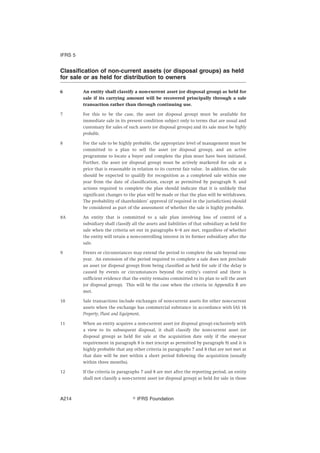 Classification of non-current assets (or disposal groups) as held
for sale or as held for distribution to owners
6 An entity shall classify a non-current asset (or disposal group) as held for
sale if its carrying amount will be recovered principally through a sale
transaction rather than through continuing use.
7 For this to be the case, the asset (or disposal group) must be available for
immediate sale in its present condition subject only to terms that are usual and
customary for sales of such assets (or disposal groups) and its sale must be highly
probable.
8 For the sale to be highly probable, the appropriate level of management must be
committed to a plan to sell the asset (or disposal group), and an active
programme to locate a buyer and complete the plan must have been initiated.
Further, the asset (or disposal group) must be actively marketed for sale at a
price that is reasonable in relation to its current fair value. In addition, the sale
should be expected to qualify for recognition as a completed sale within one
year from the date of classification, except as permitted by paragraph 9, and
actions required to complete the plan should indicate that it is unlikely that
significant changes to the plan will be made or that the plan will be withdrawn.
The probability of shareholders’ approval (if required in the jurisdiction) should
be considered as part of the assessment of whether the sale is highly probable.
8A An entity that is committed to a sale plan involving loss of control of a
subsidiary shall classify all the assets and liabilities of that subsidiary as held for
sale when the criteria set out in paragraphs 6–8 are met, regardless of whether
the entity will retain a non-controlling interest in its former subsidiary after the
sale.
9 Events or circumstances may extend the period to complete the sale beyond one
year. An extension of the period required to complete a sale does not preclude
an asset (or disposal group) from being classified as held for sale if the delay is
caused by events or circumstances beyond the entity’s control and there is
sufficient evidence that the entity remains committed to its plan to sell the asset
(or disposal group). This will be the case when the criteria in Appendix B are
met.
10 Sale transactions include exchanges of non-current assets for other non-current
assets when the exchange has commercial substance in accordance with IAS 16
Property, Plant and Equipment.
11 When an entity acquires a non-current asset (or disposal group) exclusively with
a view to its subsequent disposal, it shall classify the non-current asset (or
disposal group) as held for sale at the acquisition date only if the one-year
requirement in paragraph 8 is met (except as permitted by paragraph 9) and it is
highly probable that any other criteria in paragraphs 7 and 8 that are not met at
that date will be met within a short period following the acquisition (usually
within three months).
12 If the criteria in paragraphs 7 and 8 are met after the reporting period, an entity
shall not classify a non-current asset (or disposal group) as held for sale in those
IFRS 5
஽ IFRS FoundationA214
 