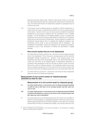 financial statements when issued. However, when those criteria are met after
the reporting period but before the authorisation of the financial statements for
issue, the entity shall disclose the information specified in paragraph 41(a), (b)
and (d) in the notes.
12A A non-current asset (or disposal group) is classified as held for distribution to
owners when the entity is committed to distribute the asset (or disposal group)
to the owners. For this to be the case, the assets must be available for immediate
distribution in their present condition and the distribution must be highly
probable. For the distribution to be highly probable, actions to complete the
distribution must have been initiated and should be expected to be completed
within one year from the date of classification. Actions required to complete the
distribution should indicate that it is unlikely that significant changes to the
distribution will be made or that the distribution will be withdrawn. The
probability of shareholders’ approval (if required in the jurisdiction) should be
considered as part of the assessment of whether the distribution is highly
probable.
Non-current assets that are to be abandoned
13 An entity shall not classify as held for sale a non-current asset (or disposal group)
that is to be abandoned. This is because its carrying amount will be recovered
principally through continuing use. However, if the disposal group to be
abandoned meets the criteria in paragraph 32(a)–(c), the entity shall present the
results and cash flows of the disposal group as discontinued operations in
accordance with paragraphs 33 and 34 at the date on which it ceases to be used.
Non-current assets (or disposal groups) to be abandoned include non-current
assets (or disposal groups) that are to be used to the end of their economic life
and non-current assets (or disposal groups) that are to be closed rather than sold.
14 An entity shall not account for a non-current asset that has been temporarily
taken out of use as if it had been abandoned.
Measurement of non-current assets (or disposal groups)
classified as held for sale
Measurement of a non-current asset (or disposal group)
15 An entity shall measure a non-current asset (or disposal group) classified
as held for sale at the lower of its carrying amount and fair value less
costs to sell.
15A An entity shall measure a non-current asset (or disposal group) classified
as held for distribution to owners at the lower of its carrying amount and
fair value less costs to distribute.4
16 If a newly acquired asset (or disposal group) meets the criteria to be classified as
held for sale (see paragraph 11), applying paragraph 15 will result in the asset (or
disposal group) being measured on initial recognition at the lower of its carrying
amount had it not been so classified (for example, cost) and fair value less costs
4 Costs to distribute are the incremental costs directly attributable to the distribution, excluding
finance costs and income tax expense.
IFRS 5
஽ IFRS Foundation A215
 