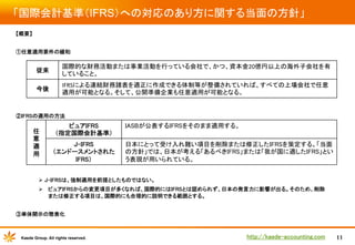 「国際会計基準（IFRS）への対応のあり方に関する当面の方針」	
【概要】	
	
①任意適用要件の緩和	
	

従来	

国際的な財務活動または事業活動を行っている会社で、かつ、資本金20億円以上の海外子会社を有
していること。	

今後	

	

IFRSによる連結財務諸表を適正に作成できる体制等が整備されていれば、すべての上場会社で任意
適用が可能となる。そして、公開準備企業も任意適用が可能となる。	

　	
	
	
	

②IFRSの適用の方法	
	
	
	
	
	

任
意
適
用	

ピュアIFRS	
（指定国際会計基準）	
J-IFRS	
（エンドースメントされた
IFRS）	

IASBが公表するIFRSをそのまま適用する。	
日本にとって受け入れ難い項目を削除または修正したIFRSを策定する。「当面
の方針」では、日本が考える「あるべきIFRS」または「我が国に適したIFRS」とい
う表現が用いられている。	

	
Ø  J-IFRSは、強制適用を前提としたものではない。	
Ø  ピュアIFRSからの変更項目が多くなれば、国際的にはIFRSとは認められず、日本の発言力に影響が出る。そのため、削除
または修正する項目は、国際的にも合理的に説明できる範囲とする。	
	
③単体開示の簡素化

Kaede Group. All rights reserved.

http://kaede-accounting.com	

11

 