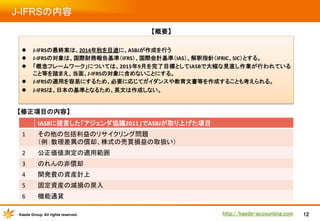 J-IFRSの内容	
【概要】
	

l 

J-­‐IFRSの最終案は、2014年秋を目途に、ASBJが作成を行う	
  
J-­‐IFRSの対象は、国際財務報告基準（IFRS）、国際会計基準（IAS）、解釈指針（IFRIC、SIC）とする。	
「概念フレームワーク」については、2015年9月を完了目標としてIASBで大幅な見直し作業が行われている
こと等を踏まえ、当面、J-­‐IFRSの対象に含めないことにする。	
J-­‐IFRSの適用を容易にするため、必要に応じてガイダンスや教育文書等を作成することも考えられる。	
  

l 

J-­‐IFRSは、日本の基準となるため、英文は作成しない。	

l 
l 
l 

【修正項目の内容】	
IASBに提言した「アジェンダ協議2011」でASBJが取り上げた項目	
  
1	

その他の包括利益のリサイクリング問題　　　　　　　　　　　　　　　　　　　　　　　　　　　　	
  
（例：数理差異の償却、株式の売買損益の取扱い）	

2	

公正価値測定の適用範囲	

3	

のれんの非償却	

4	

開発費の資産計上	

5	

固定資産の減損の戻入	

6	

機能通貨	

Kaede Group. All rights reserved.

http://kaede-accounting.com	

12

 