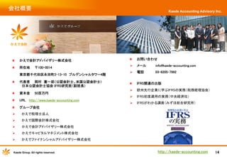 会社概要	

Kaede Accounting Advisory Inc.

"

かえで会計アドバイザリー株式会社	

"

お問い合わせ　　	

"

所在地　　〒100-0014	

Ø 

メール　　　　info@kaede-accounting.com	

Ø 

電話　　　　　03-6205-7992 	

"

IFRS関連の出版	

Ø 

欧州先行企業に学ぶIFRSの実務（税務経理協会）	

Ø 

IFRS初度適用の実務（中央経済社）	

Ø 

IFRSがわかる講座（みずほ総合研究所）	

	
東京都千代田区永田町2-13-10　プルデンシャルタワー4階 	
"

代表者　　岡村　憲一郎（公認会計士、米国公認会計士）　　　　　　　
　
　日本公認会計士協会 IFRS研究班（副班長）	

"

資本金　　50百万円	

"

URL http://www.kaede-accounting.com　	

"

グループ会社	

Ø 

かえで税理士法人	

Ø 

かえで国際会計株式会社	

Ø 

　かえで会計アドバイザリー株式会社　	

Ø 

　かえでキャピタルマネジメント株式会社	

Ø 

かえでファイナンシャルアドバイザリー株式会社	

Kaede Group. All rights reserved.

http://kaede-accounting.com	

14

 