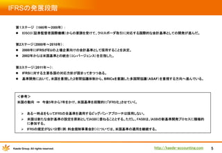 IFRSの発展段階	
第１ステージ　(1960年～2000年） ：	
l  IOSCO（証券監督者国際機構）からの要請を受けて、クロスボーダ取引に対応する国際的な会計基準としての開発が進んだ。	
	
第2ステージ（2000年～2010年）：
l  2000年にIFRSがEUの上場企業向けの会計基準として採用することを決定。
l  2002年からは米国基準との統合（コンバージェンス）を目指した。
第３ステージ（2011年～）：
l  IFRSに対する主要各国の対応方針が固まってきつつある。
l  基準開発において、米国を重視した2者間協議体制から、BRICsを意識した多国間協議（ASAF）を重視する方向へ進んでいる。

＜参考＞	
米国の動向　⇒　今後5年から7年をかけ、米国基準を段階的に「IFRS化」させていく。	
	
Ø  ある一時点をもってIFRSの全基準を適用するビッグバン・アプローチは採用しない。	
Ø  米国は新たな会計基準の設定を原則としてIASBに委ねることとする。ただし、FASBは、IASBの新基準開発プロセスに積極的
に参加する。	
Ø  IFRSの規定がない分野（例：料金規制事業会計）については、米国基準の適用を継続する。	

Kaede Group. All rights reserved.

http://kaede-accounting.com	

5

 
