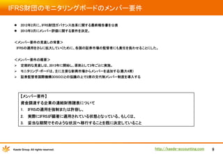 IFRS財団のモニタリングボードのメンバー要件	
l  2012年2月に、IFRS財団ガバナンス改革に関する最終報告書を公表	
l  2013年3月にメンバー評価に関する要件を決定。	

	

	

	

＜メンバー要件の見直しの背景＞	

	

　IFRSの適用をさらに拡大していくために、各国の証券市場の監督者にも責任を負わせることにした。	
	
	

	

＜メンバー要件の概要＞	

	

Ø  定期的な見直しは、2013年に開始し、原則として3年ごとに実施。	
Ø  モニタリング・ボードは、主に主要な新興市場からメンバーを追加する(最大4席)	
Ø  証券監督者国際機構(IOSCO)との協議の上で2席の交代制メンバー制度を導入する	

【メンバー要件】
資金調達する企業の連結財務諸表について	
1. 

IFRSの適用を強制または許容し、	

2. 

実際にIFRSが顕著に適用されている状態となっている、もしくは、	

3. 

妥当な期間でそのような状況へ移行することを既に決定していること

Kaede Group. All rights reserved.

http://kaede-accounting.com	

9

 