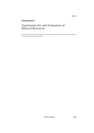 IFRS Standard 6
Exploration for and Evaluation of
Mineral Resources
In December 2004 the International Accounting Standards Board issued IFRS 6 Exploration
for and Evaluation of Mineral Resources.
IFRS 6
஽ IFRS Foundation A229
 