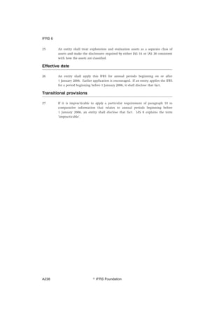 25 An entity shall treat exploration and evaluation assets as a separate class of
assets and make the disclosures required by either IAS 16 or IAS 38 consistent
with how the assets are classified.
Effective date
26 An entity shall apply this IFRS for annual periods beginning on or after
1 January 2006. Earlier application is encouraged. If an entity applies the IFRS
for a period beginning before 1 January 2006, it shall disclose that fact.
Transitional provisions
27 If it is impracticable to apply a particular requirement of paragraph 18 to
comparative information that relates to annual periods beginning before
1 January 2006, an entity shall disclose that fact. IAS 8 explains the term
‘impracticable’.
IFRS 6
஽ IFRS FoundationA238
 