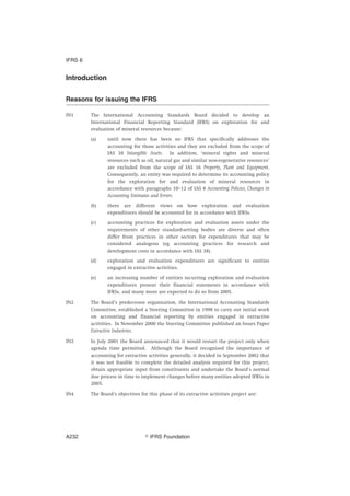 Introduction
Reasons for issuing the IFRS
IN1 The International Accounting Standards Board decided to develop an
International Financial Reporting Standard (IFRS) on exploration for and
evaluation of mineral resources because:
(a) until now there has been no IFRS that specifically addresses the
accounting for those activities and they are excluded from the scope of
IAS 38 Intangible Assets. In addition, ‘mineral rights and mineral
resources such as oil, natural gas and similar non-regenerative resources’
are excluded from the scope of IAS 16 Property, Plant and Equipment.
Consequently, an entity was required to determine its accounting policy
for the exploration for and evaluation of mineral resources in
accordance with paragraphs 10–12 of IAS 8 Accounting Policies, Changes in
Accounting Estimates and Errors.
(b) there are different views on how exploration and evaluation
expenditures should be accounted for in accordance with IFRSs.
(c) accounting practices for exploration and evaluation assets under the
requirements of other standard-setting bodies are diverse and often
differ from practices in other sectors for expenditures that may be
considered analogous (eg accounting practices for research and
development costs in accordance with IAS 38).
(d) exploration and evaluation expenditures are significant to entities
engaged in extractive activities.
(e) an increasing number of entities incurring exploration and evaluation
expenditures present their financial statements in accordance with
IFRSs, and many more are expected to do so from 2005.
IN2 The Board’s predecessor organisation, the International Accounting Standards
Committee, established a Steering Committee in 1998 to carry out initial work
on accounting and financial reporting by entities engaged in extractive
activities. In November 2000 the Steering Committee published an Issues Paper
Extractive Industries.
IN3 In July 2001 the Board announced that it would restart the project only when
agenda time permitted. Although the Board recognised the importance of
accounting for extractive activities generally, it decided in September 2002 that
it was not feasible to complete the detailed analysis required for this project,
obtain appropriate input from constituents and undertake the Board’s normal
due process in time to implement changes before many entities adopted IFRSs in
2005.
IN4 The Board’s objectives for this phase of its extractive activities project are:
IFRS 6
஽ IFRS FoundationA232
 