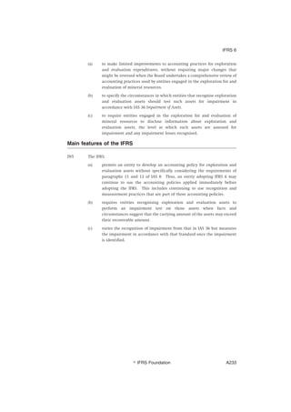 (a) to make limited improvements to accounting practices for exploration
and evaluation expenditures, without requiring major changes that
might be reversed when the Board undertakes a comprehensive review of
accounting practices used by entities engaged in the exploration for and
evaluation of mineral resources.
(b) to specify the circumstances in which entities that recognise exploration
and evaluation assets should test such assets for impairment in
accordance with IAS 36 Impairment of Assets.
(c) to require entities engaged in the exploration for and evaluation of
mineral resources to disclose information about exploration and
evaluation assets, the level at which such assets are assessed for
impairment and any impairment losses recognised.
Main features of the IFRS
IN5 The IFRS:
(a) permits an entity to develop an accounting policy for exploration and
evaluation assets without specifically considering the requirements of
paragraphs 11 and 12 of IAS 8. Thus, an entity adopting IFRS 6 may
continue to use the accounting policies applied immediately before
adopting the IFRS. This includes continuing to use recognition and
measurement practices that are part of those accounting policies.
(b) requires entities recognising exploration and evaluation assets to
perform an impairment test on those assets when facts and
circumstances suggest that the carrying amount of the assets may exceed
their recoverable amount.
(c) varies the recognition of impairment from that in IAS 36 but measures
the impairment in accordance with that Standard once the impairment
is identified.
IFRS 6
஽ IFRS Foundation A233
 