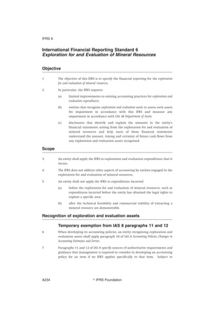 International Financial Reporting Standard 6
Exploration for and Evaluation of Mineral Resources
Objective
1 The objective of this IFRS is to specify the financial reporting for the exploration
for and evaluation of mineral resources.
2 In particular, the IFRS requires:
(a) limited improvements to existing accounting practices for exploration and
evaluation expenditures.
(b) entities that recognise exploration and evaluation assets to assess such assets
for impairment in accordance with this IFRS and measure any
impairment in accordance with IAS 36 Impairment of Assets.
(c) disclosures that identify and explain the amounts in the entity’s
financial statements arising from the exploration for and evaluation of
mineral resources and help users of those financial statements
understand the amount, timing and certainty of future cash flows from
any exploration and evaluation assets recognised.
Scope
3 An entity shall apply the IFRS to exploration and evaluation expenditures that it
incurs.
4 The IFRS does not address other aspects of accounting by entities engaged in the
exploration for and evaluation of mineral resources.
5 An entity shall not apply the IFRS to expenditures incurred:
(a) before the exploration for and evaluation of mineral resources, such as
expenditures incurred before the entity has obtained the legal rights to
explore a specific area.
(b) after the technical feasibility and commercial viability of extracting a
mineral resource are demonstrable.
Recognition of exploration and evaluation assets
Temporary exemption from IAS 8 paragraphs 11 and 12
6 When developing its accounting policies, an entity recognising exploration and
evaluation assets shall apply paragraph 10 of IAS 8 Accounting Policies, Changes in
Accounting Estimates and Errors.
7 Paragraphs 11 and 12 of IAS 8 specify sources of authoritative requirements and
guidance that management is required to consider in developing an accounting
policy for an item if no IFRS applies specifically to that item. Subject to
IFRS 6
஽ IFRS FoundationA234
 
