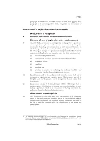 paragraphs 9 and 10 below, this IFRS exempts an entity from applying those
paragraphs to its accounting policies for the recognition and measurement of
exploration and evaluation assets.
Measurement of exploration and evaluation assets
Measurement at recognition
8 Exploration and evaluation assets shall be measured at cost.
Elements of cost of exploration and evaluation assets
9 An entity shall determine an accounting policy specifying which expenditures
are recognised as exploration and evaluation assets and apply the policy
consistently. In making this determination, an entity considers the degree to
which the expenditure can be associated with finding specific mineral resources.
The following are examples of expenditures that might be included in the initial
measurement of exploration and evaluation assets (the list is not exhaustive):
(a) acquisition of rights to explore;
(b) topographical, geological, geochemical and geophysical studies;
(c) exploratory drilling;
(d) trenching;
(e) sampling; and
(f) activities in relation to evaluating the technical feasibility and
commercial viability of extracting a mineral resource.
10 Expenditures related to the development of mineral resources shall not be
recognised as exploration and evaluation assets. The Framework1
and IAS 38
Intangible Assets provide guidance on the recognition of assets arising from
development.
11 In accordance with IAS 37 Provisions, Contingent Liabilities and Contingent Assets an
entity recognises any obligations for removal and restoration that are incurred
during a particular period as a consequence of having undertaken the
exploration for and evaluation of mineral resources.
Measurement after recognition
12 After recognition, an entity shall apply either the cost model or the revaluation
model to the exploration and evaluation assets. If the revaluation model is
applied (either the model in IAS 16 Property, Plant and Equipment or the model in
IAS 38) it shall be consistent with the classification of the assets (see
paragraph 15).
1 The reference to the Framework is to IASC’s Framework for the Preparation and Presentation of Financial
Statements, adopted by the IASB in 2001. In September 2010 the IASB replaced the Framework with
the Conceptual Framework for Financial Reporting.
IFRS 6
஽ IFRS Foundation A235
 