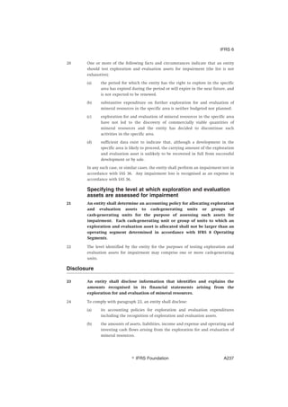 20 One or more of the following facts and circumstances indicate that an entity
should test exploration and evaluation assets for impairment (the list is not
exhaustive):
(a) the period for which the entity has the right to explore in the specific
area has expired during the period or will expire in the near future, and
is not expected to be renewed.
(b) substantive expenditure on further exploration for and evaluation of
mineral resources in the specific area is neither budgeted nor planned.
(c) exploration for and evaluation of mineral resources in the specific area
have not led to the discovery of commercially viable quantities of
mineral resources and the entity has decided to discontinue such
activities in the specific area.
(d) sufficient data exist to indicate that, although a development in the
specific area is likely to proceed, the carrying amount of the exploration
and evaluation asset is unlikely to be recovered in full from successful
development or by sale.
In any such case, or similar cases, the entity shall perform an impairment test in
accordance with IAS 36. Any impairment loss is recognised as an expense in
accordance with IAS 36.
Specifying the level at which exploration and evaluation
assets are assessed for impairment
21 An entity shall determine an accounting policy for allocating exploration
and evaluation assets to cash-generating units or groups of
cash-generating units for the purpose of assessing such assets for
impairment. Each cash-generating unit or group of units to which an
exploration and evaluation asset is allocated shall not be larger than an
operating segment determined in accordance with IFRS 8 Operating
Segments.
22 The level identified by the entity for the purposes of testing exploration and
evaluation assets for impairment may comprise one or more cash-generating
units.
Disclosure
23 An entity shall disclose information that identifies and explains the
amounts recognised in its financial statements arising from the
exploration for and evaluation of mineral resources.
24 To comply with paragraph 23, an entity shall disclose:
(a) its accounting policies for exploration and evaluation expenditures
including the recognition of exploration and evaluation assets.
(b) the amounts of assets, liabilities, income and expense and operating and
investing cash flows arising from the exploration for and evaluation of
mineral resources.
IFRS 6
஽ IFRS Foundation A237
 