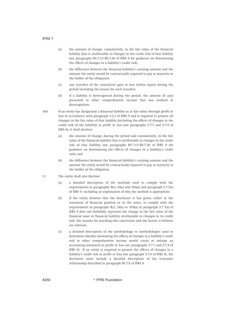 (a) the amount of change, cumulatively, in the fair value of the financial
liability that is attributable to changes in the credit risk of that liability
(see paragraphs B5.7.13–B5.7.20 of IFRS 9 for guidance on determining
the effects of changes in a liability’s credit risk).
(b) the difference between the financial liability’s carrying amount and the
amount the entity would be contractually required to pay at maturity to
the holder of the obligation.
(c) any transfers of the cumulative gain or loss within equity during the
period including the reason for such transfers.
(d) if a liability is derecognised during the period, the amount (if any)
presented in other comprehensive income that was realised at
derecognition.
10A If an entity has designated a financial liability as at fair value through profit or
loss in accordance with paragraph 4.2.2 of IFRS 9 and is required to present all
changes in the fair value of that liability (including the effects of changes in the
credit risk of the liability) in profit or loss (see paragraphs 5.7.7 and 5.7.8 of
IFRS 9), it shall disclose:
(a) the amount of change, during the period and cumulatively, in the fair
value of the financial liability that is attributable to changes in the credit
risk of that liability (see paragraphs B5.7.13–B5.7.20 of IFRS 9 for
guidance on determining the effects of changes in a liability’s credit
risk); and
(b) the difference between the financial liability’s carrying amount and the
amount the entity would be contractually required to pay at maturity to
the holder of the obligation.
11 The entity shall also disclose:
(a) a detailed description of the methods used to comply with the
requirements in paragraphs 9(c), 10(a) and 10A(a) and paragraph 5.7.7(a)
of IFRS 9, including an explanation of why the method is appropriate.
(b) if the entity believes that the disclosure it has given, either in the
statement of financial position or in the notes, to comply with the
requirements in paragraph 9(c), 10(a) or 10A(a) or paragraph 5.7.7(a) of
IFRS 9 does not faithfully represent the change in the fair value of the
financial asset or financial liability attributable to changes in its credit
risk, the reasons for reaching this conclusion and the factors it believes
are relevant.
(c) a detailed description of the methodology or methodologies used to
determine whether presenting the effects of changes in a liability’s credit
risk in other comprehensive income would create or enlarge an
accounting mismatch in profit or loss (see paragraphs 5.7.7 and 5.7.8 of
IFRS 9). If an entity is required to present the effects of changes in a
liability’s credit risk in profit or loss (see paragraph 5.7.8 of IFRS 9), the
disclosure must include a detailed description of the economic
relationship described in paragraph B5.7.6 of IFRS 9.
IFRS 7
஽ IFRS FoundationA250
 