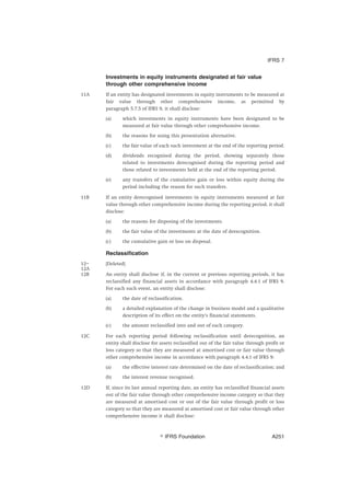 Investments in equity instruments designated at fair value
through other comprehensive income
11A If an entity has designated investments in equity instruments to be measured at
fair value through other comprehensive income, as permitted by
paragraph 5.7.5 of IFRS 9, it shall disclose:
(a) which investments in equity instruments have been designated to be
measured at fair value through other comprehensive income.
(b) the reasons for using this presentation alternative.
(c) the fair value of each such investment at the end of the reporting period.
(d) dividends recognised during the period, showing separately those
related to investments derecognised during the reporting period and
those related to investments held at the end of the reporting period.
(e) any transfers of the cumulative gain or loss within equity during the
period including the reason for such transfers.
11B If an entity derecognised investments in equity instruments measured at fair
value through other comprehensive income during the reporting period, it shall
disclose:
(a) the reasons for disposing of the investments.
(b) the fair value of the investments at the date of derecognition.
(c) the cumulative gain or loss on disposal.
Reclassification
12–
12A
[Deleted]
12B An entity shall disclose if, in the current or previous reporting periods, it has
reclassified any financial assets in accordance with paragraph 4.4.1 of IFRS 9.
For each such event, an entity shall disclose:
(a) the date of reclassification.
(b) a detailed explanation of the change in business model and a qualitative
description of its effect on the entity’s financial statements.
(c) the amount reclassified into and out of each category.
12C For each reporting period following reclassification until derecognition, an
entity shall disclose for assets reclassified out of the fair value through profit or
loss category so that they are measured at amortised cost or fair value through
other comprehensive income in accordance with paragraph 4.4.1 of IFRS 9:
(a) the effective interest rate determined on the date of reclassification; and
(b) the interest revenue recognised.
12D If, since its last annual reporting date, an entity has reclassified financial assets
out of the fair value through other comprehensive income category so that they
are measured at amortised cost or out of the fair value through profit or loss
category so that they are measured at amortised cost or fair value through other
comprehensive income it shall disclose:
IFRS 7
஽ IFRS Foundation A251
 
