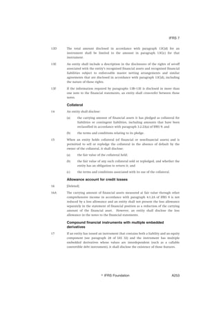 13D The total amount disclosed in accordance with paragraph 13C(d) for an
instrument shall be limited to the amount in paragraph 13C(c) for that
instrument.
13E An entity shall include a description in the disclosures of the rights of set-off
associated with the entity’s recognised financial assets and recognised financial
liabilities subject to enforceable master netting arrangements and similar
agreements that are disclosed in accordance with paragraph 13C(d), including
the nature of those rights.
13F If the information required by paragraphs 13B–13E is disclosed in more than
one note to the financial statements, an entity shall cross-refer between those
notes.
Collateral
14 An entity shall disclose:
(a) the carrying amount of financial assets it has pledged as collateral for
liabilities or contingent liabilities, including amounts that have been
reclassified in accordance with paragraph 3.2.23(a) of IFRS 9; and
(b) the terms and conditions relating to its pledge.
15 When an entity holds collateral (of financial or non-financial assets) and is
permitted to sell or repledge the collateral in the absence of default by the
owner of the collateral, it shall disclose:
(a) the fair value of the collateral held;
(b) the fair value of any such collateral sold or repledged, and whether the
entity has an obligation to return it; and
(c) the terms and conditions associated with its use of the collateral.
Allowance account for credit losses
16 [Deleted]
16A The carrying amount of financial assets measured at fair value through other
comprehensive income in accordance with paragraph 4.1.2A of IFRS 9 is not
reduced by a loss allowance and an entity shall not present the loss allowance
separately in the statement of financial position as a reduction of the carrying
amount of the financial asset. However, an entity shall disclose the loss
allowance in the notes to the financial statements.
Compound financial instruments with multiple embedded
derivatives
17 If an entity has issued an instrument that contains both a liability and an equity
component (see paragraph 28 of IAS 32) and the instrument has multiple
embedded derivatives whose values are interdependent (such as a callable
convertible debt instrument), it shall disclose the existence of those features.
IFRS 7
஽ IFRS Foundation A253
 