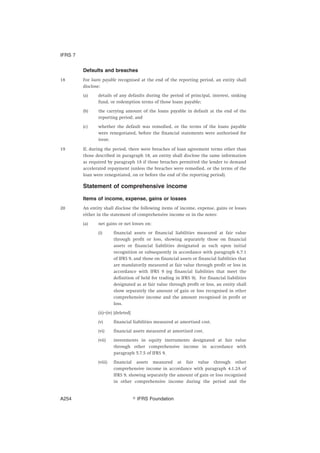Defaults and breaches
18 For loans payable recognised at the end of the reporting period, an entity shall
disclose:
(a) details of any defaults during the period of principal, interest, sinking
fund, or redemption terms of those loans payable;
(b) the carrying amount of the loans payable in default at the end of the
reporting period; and
(c) whether the default was remedied, or the terms of the loans payable
were renegotiated, before the financial statements were authorised for
issue.
19 If, during the period, there were breaches of loan agreement terms other than
those described in paragraph 18, an entity shall disclose the same information
as required by paragraph 18 if those breaches permitted the lender to demand
accelerated repayment (unless the breaches were remedied, or the terms of the
loan were renegotiated, on or before the end of the reporting period).
Statement of comprehensive income
Items of income, expense, gains or losses
20 An entity shall disclose the following items of income, expense, gains or losses
either in the statement of comprehensive income or in the notes:
(a) net gains or net losses on:
(i) financial assets or financial liabilities measured at fair value
through profit or loss, showing separately those on financial
assets or financial liabilities designated as such upon initial
recognition or subsequently in accordance with paragraph 6.7.1
of IFRS 9, and those on financial assets or financial liabilities that
are mandatorily measured at fair value through profit or loss in
accordance with IFRS 9 (eg financial liabilities that meet the
definition of held for trading in IFRS 9). For financial liabilities
designated as at fair value through profit or loss, an entity shall
show separately the amount of gain or loss recognised in other
comprehensive income and the amount recognised in profit or
loss.
(ii)–(iv) [deleted]
(v) financial liabilities measured at amortised cost.
(vi) financial assets measured at amortised cost.
(vii) investments in equity instruments designated at fair value
through other comprehensive income in accordance with
paragraph 5.7.5 of IFRS 9.
(viii) financial assets measured at fair value through other
comprehensive income in accordance with paragraph 4.1.2A of
IFRS 9, showing separately the amount of gain or loss recognised
in other comprehensive income during the period and the
IFRS 7
஽ IFRS FoundationA254
 