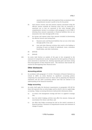 amount reclassified upon derecognition from accumulated other
comprehensive income to profit or loss for the period.
(b) total interest revenue and total interest expense (calculated using the
effective interest method) for financial assets that are measured at
amortised cost or that are measured at fair value through other
comprehensive income in accordance with paragraph 4.1.2A of IFRS 9
(showing these amounts separately); or financial liabilities that are not
measured at fair value through profit or loss.
(c) fee income and expense (other than amounts included in determining
the effective interest rate) arising from:
(i) financial assets and financial liabilities that are not at fair value
through profit or loss; and
(ii) trust and other fiduciary activities that result in the holding or
investing of assets on behalf of individuals, trusts, retirement
benefit plans, and other institutions.
(d) [deleted]
(e) [deleted]
20A An entity shall disclose an analysis of the gain or loss recognised in the
statement of comprehensive income arising from the derecognition of financial
assets measured at amortised cost, showing separately gains and losses arising
from derecognition of those financial assets. This disclosure shall include the
reasons for derecognising those financial assets.
Other disclosures
Accounting policies
21 In accordance with paragraph 117 of IAS 1 Presentation of Financial Statements (as
revised in 2007), an entity discloses its significant accounting policies
comprising the measurement basis (or bases) used in preparing the financial
statements and the other accounting policies used that are relevant to an
understanding of the financial statements.
Hedge accounting
21A An entity shall apply the disclosure requirements in paragraphs 21B–24F for
those risk exposures that an entity hedges and for which it elects to apply hedge
accounting. Hedge accounting disclosures shall provide information about:
(a) an entity’s risk management strategy and how it is applied to manage
risk;
(b) how the entity’s hedging activities may affect the amount, timing and
uncertainty of its future cash flows; and
(c) the effect that hedge accounting has had on the entity’s statement of
financial position, statement of comprehensive income and statement of
changes in equity.
IFRS 7
஽ IFRS Foundation A255
 