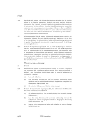 21B An entity shall present the required disclosures in a single note or separate
section in its financial statements. However, an entity need not duplicate
information that is already presented elsewhere, provided that the information
is incorporated by cross-reference from the financial statements to some other
statement, such as a management commentary or risk report, that is available to
users of the financial statements on the same terms as the financial statements
and at the same time. Without the information incorporated by cross-reference,
the financial statements are incomplete.
21C When paragraphs 22A–24F require the entity to separate by risk category the
information disclosed, the entity shall determine each risk category on the basis
of the risk exposures an entity decides to hedge and for which hedge accounting
is applied. An entity shall determine risk categories consistently for all hedge
accounting disclosures.
21D To meet the objectives in paragraph 21A, an entity shall (except as otherwise
specified below) determine how much detail to disclose, how much emphasis to
place on different aspects of the disclosure requirements, the appropriate level
of aggregation or disaggregation, and whether users of financial statements
need additional explanations to evaluate the quantitative information disclosed.
However, an entity shall use the same level of aggregation or disaggregation it
uses for disclosure requirements of related information in this IFRS and IFRS 13
Fair Value Measurement.
The risk management strategy
22 [Deleted]
22A An entity shall explain its risk management strategy for each risk category of
risk exposures that it decides to hedge and for which hedge accounting is
applied. This explanation should enable users of financial statements to
evaluate (for example):
(a) how each risk arises.
(b) how the entity manages each risk; this includes whether the entity
hedges an item in its entirety for all risks or hedges a risk component (or
components) of an item and why.
(c) the extent of risk exposures that the entity manages.
22B To meet the requirements in paragraph 22A, the information should include
(but is not limited to) a description of:
(a) the hedging instruments that are used (and how they are used) to hedge
risk exposures;
(b) how the entity determines the economic relationship between the
hedged item and the hedging instrument for the purpose of assessing
hedge effectiveness; and
(c) how the entity establishes the hedge ratio and what the sources of hedge
ineffectiveness are.
IFRS 7
஽ IFRS FoundationA256
 