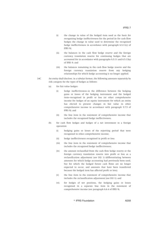 (i) the change in value of the hedged item used as the basis for
recognising hedge ineffectiveness for the period (ie for cash flow
hedges the change in value used to determine the recognised
hedge ineffectiveness in accordance with paragraph 6.5.11(c) of
IFRS 9);
(ii) the balances in the cash flow hedge reserve and the foreign
currency translation reserve for continuing hedges that are
accounted for in accordance with paragraphs 6.5.11 and 6.5.13(a)
of IFRS 9; and
(iii) the balances remaining in the cash flow hedge reserve and the
foreign currency translation reserve from any hedging
relationships for which hedge accounting is no longer applied.
24C An entity shall disclose, in a tabular format, the following amounts separately by
risk category for the types of hedges as follows:
(a) for fair value hedges:
(i) hedge ineffectiveness—ie the difference between the hedging
gains or losses of the hedging instrument and the hedged
item—recognised in profit or loss (or other comprehensive
income for hedges of an equity instrument for which an entity
has elected to present changes in fair value in other
comprehensive income in accordance with paragraph 5.7.5 of
IFRS 9); and
(ii) the line item in the statement of comprehensive income that
includes the recognised hedge ineffectiveness.
(b) for cash flow hedges and hedges of a net investment in a foreign
operation:
(i) hedging gains or losses of the reporting period that were
recognised in other comprehensive income;
(ii) hedge ineffectiveness recognised in profit or loss;
(iii) the line item in the statement of comprehensive income that
includes the recognised hedge ineffectiveness;
(iv) the amount reclassified from the cash flow hedge reserve or the
foreign currency translation reserve into profit or loss as a
reclassification adjustment (see IAS 1) (differentiating between
amounts for which hedge accounting had previously been used,
but for which the hedged future cash flows are no longer
expected to occur, and amounts that have been transferred
because the hedged item has affected profit or loss);
(v) the line item in the statement of comprehensive income that
includes the reclassification adjustment (see IAS 1); and
(vi) for hedges of net positions, the hedging gains or losses
recognised in a separate line item in the statement of
comprehensive income (see paragraph 6.6.4 of IFRS 9).
IFRS 7
஽ IFRS Foundation A259
 