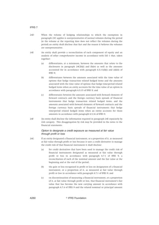 24D When the volume of hedging relationships to which the exemption in
paragraph 23C applies is unrepresentative of normal volumes during the period
(ie the volume at the reporting date does not reflect the volumes during the
period) an entity shall disclose that fact and the reason it believes the volumes
are unrepresentative.
24E An entity shall provide a reconciliation of each component of equity and an
analysis of other comprehensive income in accordance with IAS 1 that, taken
together:
(a) differentiates, at a minimum, between the amounts that relate to the
disclosures in paragraph 24C(b)(i) and (b)(iv) as well as the amounts
accounted for in accordance with paragraph 6.5.11(d)(i) and (d)(iii) of
IFRS 9;
(b) differentiates between the amounts associated with the time value of
options that hedge transaction related hedged items and the amounts
associated with the time value of options that hedge time-period related
hedged items when an entity accounts for the time value of an option in
accordance with paragraph 6.5.15 of IFRS 9; and
(c) differentiates between the amounts associated with forward elements of
forward contracts and the foreign currency basis spreads of financial
instruments that hedge transaction related hedged items, and the
amounts associated with forward elements of forward contracts and the
foreign currency basis spreads of financial instruments that hedge
time-period related hedged items when an entity accounts for those
amounts in accordance with paragraph 6.5.16 of IFRS 9.
24F An entity shall disclose the information required in paragraph 24E separately by
risk category. This disaggregation by risk may be provided in the notes to the
financial statements.
Option to designate a credit exposure as measured at fair value
through profit or loss
24G If an entity designated a financial instrument, or a proportion of it, as measured
at fair value through profit or loss because it uses a credit derivative to manage
the credit risk of that financial instrument it shall disclose:
(a) for credit derivatives that have been used to manage the credit risk of
financial instruments designated as measured at fair value through
profit or loss in accordance with paragraph 6.7.1 of IFRS 9, a
reconciliation of each of the nominal amount and the fair value at the
beginning and at the end of the period;
(b) the gain or loss recognised in profit or loss on designation of a financial
instrument, or a proportion of it, as measured at fair value through
profit or loss in accordance with paragraph 6.7.1 of IFRS 9; and
(c) on discontinuation of measuring a financial instrument, or a proportion
of it, at fair value through profit or loss, that financial instrument’s fair
value that has become the new carrying amount in accordance with
paragraph 6.7.4 of IFRS 9 and the related nominal or principal amount
IFRS 7
஽ IFRS FoundationA260
 