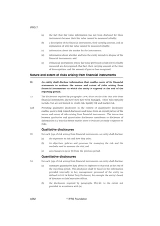 (a) the fact that fair value information has not been disclosed for these
instruments because their fair value cannot be measured reliably;
(b) a description of the financial instruments, their carrying amount, and an
explanation of why fair value cannot be measured reliably;
(c) information about the market for the instruments;
(d) information about whether and how the entity intends to dispose of the
financial instruments; and
(e) if financial instruments whose fair value previously could not be reliably
measured are derecognised, that fact, their carrying amount at the time
of derecognition, and the amount of gain or loss recognised.
Nature and extent of risks arising from financial instruments
31 An entity shall disclose information that enables users of its financial
statements to evaluate the nature and extent of risks arising from
financial instruments to which the entity is exposed at the end of the
reporting period.
32 The disclosures required by paragraphs 33–42 focus on the risks that arise from
financial instruments and how they have been managed. These risks typically
include, but are not limited to, credit risk, liquidity risk and market risk.
32A Providing qualitative disclosures in the context of quantitative disclosures
enables users to link related disclosures and hence form an overall picture of the
nature and extent of risks arising from financial instruments. The interaction
between qualitative and quantitative disclosures contributes to disclosure of
information in a way that better enables users to evaluate an entity’s exposure to
risks.
Qualitative disclosures
33 For each type of risk arising from financial instruments, an entity shall disclose:
(a) the exposures to risk and how they arise;
(b) its objectives, policies and processes for managing the risk and the
methods used to measure the risk; and
(c) any changes in (a) or (b) from the previous period.
Quantitative disclosures
34 For each type of risk arising from financial instruments, an entity shall disclose:
(a) summary quantitative data about its exposure to that risk at the end of
the reporting period. This disclosure shall be based on the information
provided internally to key management personnel of the entity (as
defined in IAS 24 Related Party Disclosures), for example the entity’s board
of directors or chief executive officer.
(b) the disclosures required by paragraphs 35A–42, to the extent not
provided in accordance with (a).
IFRS 7
஽ IFRS FoundationA262
 