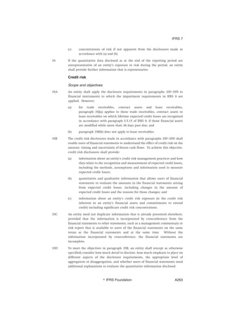 (c) concentrations of risk if not apparent from the disclosures made in
accordance with (a) and (b).
35 If the quantitative data disclosed as at the end of the reporting period are
unrepresentative of an entity’s exposure to risk during the period, an entity
shall provide further information that is representative.
Credit risk
Scope and objectives
35A An entity shall apply the disclosure requirements in paragraphs 35F–35N to
financial instruments to which the impairment requirements in IFRS 9 are
applied. However:
(a) for trade receivables, contract assets and lease receivables,
paragraph 35J(a) applies to those trade receivables, contract assets or
lease receivables on which lifetime expected credit losses are recognised
in accordance with paragraph 5.5.15 of IFRS 9, if those financial assets
are modified while more than 30 days past due; and
(b) paragraph 35K(b) does not apply to lease receivables.
35B The credit risk disclosures made in accordance with paragraphs 35F–35N shall
enable users of financial statements to understand the effect of credit risk on the
amount, timing and uncertainty of future cash flows. To achieve this objective,
credit risk disclosures shall provide:
(a) information about an entity’s credit risk management practices and how
they relate to the recognition and measurement of expected credit losses,
including the methods, assumptions and information used to measure
expected credit losses;
(b) quantitative and qualitative information that allows users of financial
statements to evaluate the amounts in the financial statements arising
from expected credit losses, including changes in the amount of
expected credit losses and the reasons for those changes; and
(c) information about an entity’s credit risk exposure (ie the credit risk
inherent in an entity’s financial assets and commitments to extend
credit) including significant credit risk concentrations.
35C An entity need not duplicate information that is already presented elsewhere,
provided that the information is incorporated by cross-reference from the
financial statements to other statements, such as a management commentary or
risk report that is available to users of the financial statements on the same
terms as the financial statements and at the same time. Without the
information incorporated by cross-reference, the financial statements are
incomplete.
35D To meet the objectives in paragraph 35B, an entity shall (except as otherwise
specified) consider how much detail to disclose, how much emphasis to place on
different aspects of the disclosure requirements, the appropriate level of
aggregation or disaggregation, and whether users of financial statements need
additional explanations to evaluate the quantitative information disclosed.
IFRS 7
஽ IFRS Foundation A263
 