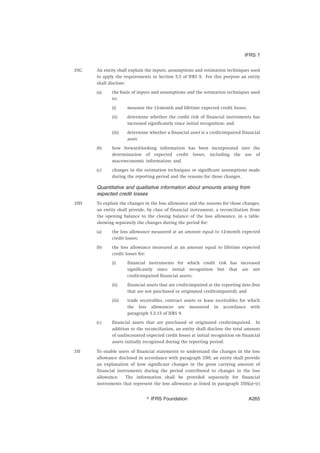 35G An entity shall explain the inputs, assumptions and estimation techniques used
to apply the requirements in Section 5.5 of IFRS 9. For this purpose an entity
shall disclose:
(a) the basis of inputs and assumptions and the estimation techniques used
to:
(i) measure the 12-month and lifetime expected credit losses;
(ii) determine whether the credit risk of financial instruments has
increased significantly since initial recognition; and
(iii) determine whether a financial asset is a credit-impaired financial
asset.
(b) how forward-looking information has been incorporated into the
determination of expected credit losses, including the use of
macroeconomic information; and
(c) changes in the estimation techniques or significant assumptions made
during the reporting period and the reasons for those changes.
Quantitative and qualitative information about amounts arising from
expected credit losses
35H To explain the changes in the loss allowance and the reasons for those changes,
an entity shall provide, by class of financial instrument, a reconciliation from
the opening balance to the closing balance of the loss allowance, in a table,
showing separately the changes during the period for:
(a) the loss allowance measured at an amount equal to 12-month expected
credit losses;
(b) the loss allowance measured at an amount equal to lifetime expected
credit losses for:
(i) financial instruments for which credit risk has increased
significantly since initial recognition but that are not
credit-impaired financial assets;
(ii) financial assets that are credit-impaired at the reporting date (but
that are not purchased or originated credit-impaired); and
(iii) trade receivables, contract assets or lease receivables for which
the loss allowances are measured in accordance with
paragraph 5.5.15 of IFRS 9.
(c) financial assets that are purchased or originated credit-impaired. In
addition to the reconciliation, an entity shall disclose the total amount
of undiscounted expected credit losses at initial recognition on financial
assets initially recognised during the reporting period.
35I To enable users of financial statements to understand the changes in the loss
allowance disclosed in accordance with paragraph 35H, an entity shall provide
an explanation of how significant changes in the gross carrying amount of
financial instruments during the period contributed to changes in the loss
allowance. The information shall be provided separately for financial
instruments that represent the loss allowance as listed in paragraph 35H(a)–(c)
IFRS 7
஽ IFRS Foundation A265
 