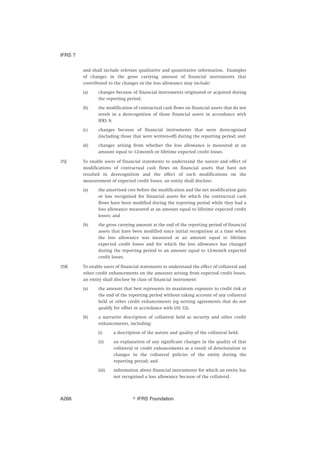 and shall include relevant qualitative and quantitative information. Examples
of changes in the gross carrying amount of financial instruments that
contributed to the changes in the loss allowance may include:
(a) changes because of financial instruments originated or acquired during
the reporting period;
(b) the modification of contractual cash flows on financial assets that do not
result in a derecognition of those financial assets in accordance with
IFRS 9;
(c) changes because of financial instruments that were derecognised
(including those that were written-off) during the reporting period; and
(d) changes arising from whether the loss allowance is measured at an
amount equal to 12-month or lifetime expected credit losses.
35J To enable users of financial statements to understand the nature and effect of
modifications of contractual cash flows on financial assets that have not
resulted in derecognition and the effect of such modifications on the
measurement of expected credit losses, an entity shall disclose:
(a) the amortised cost before the modification and the net modification gain
or loss recognised for financial assets for which the contractual cash
flows have been modified during the reporting period while they had a
loss allowance measured at an amount equal to lifetime expected credit
losses; and
(b) the gross carrying amount at the end of the reporting period of financial
assets that have been modified since initial recognition at a time when
the loss allowance was measured at an amount equal to lifetime
expected credit losses and for which the loss allowance has changed
during the reporting period to an amount equal to 12-month expected
credit losses.
35K To enable users of financial statements to understand the effect of collateral and
other credit enhancements on the amounts arising from expected credit losses,
an entity shall disclose by class of financial instrument:
(a) the amount that best represents its maximum exposure to credit risk at
the end of the reporting period without taking account of any collateral
held or other credit enhancements (eg netting agreements that do not
qualify for offset in accordance with IAS 32).
(b) a narrative description of collateral held as security and other credit
enhancements, including:
(i) a description of the nature and quality of the collateral held;
(ii) an explanation of any significant changes in the quality of that
collateral or credit enhancements as a result of deterioration or
changes in the collateral policies of the entity during the
reporting period; and
(iii) information about financial instruments for which an entity has
not recognised a loss allowance because of the collateral.
IFRS 7
஽ IFRS FoundationA266
 