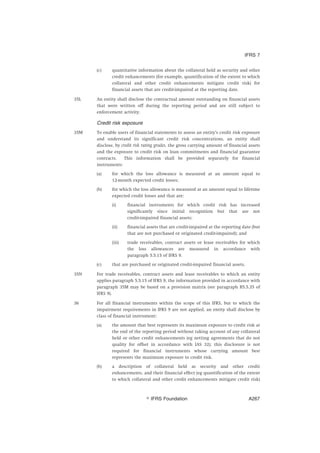 (c) quantitative information about the collateral held as security and other
credit enhancements (for example, quantification of the extent to which
collateral and other credit enhancements mitigate credit risk) for
financial assets that are credit-impaired at the reporting date.
35L An entity shall disclose the contractual amount outstanding on financial assets
that were written off during the reporting period and are still subject to
enforcement activity.
Credit risk exposure
35M To enable users of financial statements to assess an entity’s credit risk exposure
and understand its significant credit risk concentrations, an entity shall
disclose, by credit risk rating grades, the gross carrying amount of financial assets
and the exposure to credit risk on loan commitments and financial guarantee
contracts. This information shall be provided separately for financial
instruments:
(a) for which the loss allowance is measured at an amount equal to
12-month expected credit losses;
(b) for which the loss allowance is measured at an amount equal to lifetime
expected credit losses and that are:
(i) financial instruments for which credit risk has increased
significantly since initial recognition but that are not
credit-impaired financial assets;
(ii) financial assets that are credit-impaired at the reporting date (but
that are not purchased or originated credit-impaired); and
(iii) trade receivables, contract assets or lease receivables for which
the loss allowances are measured in accordance with
paragraph 5.5.15 of IFRS 9.
(c) that are purchased or originated credit-impaired financial assets.
35N For trade receivables, contract assets and lease receivables to which an entity
applies paragraph 5.5.15 of IFRS 9, the information provided in accordance with
paragraph 35M may be based on a provision matrix (see paragraph B5.5.35 of
IFRS 9).
36 For all financial instruments within the scope of this IFRS, but to which the
impairment requirements in IFRS 9 are not applied, an entity shall disclose by
class of financial instrument:
(a) the amount that best represents its maximum exposure to credit risk at
the end of the reporting period without taking account of any collateral
held or other credit enhancements (eg netting agreements that do not
quality for offset in accordance with IAS 32); this disclosure is not
required for financial instruments whose carrying amount best
represents the maximum exposure to credit risk.
(b) a description of collateral held as security and other credit
enhancements, and their financial effect (eg quantification of the extent
to which collateral and other credit enhancements mitigate credit risk)
IFRS 7
஽ IFRS Foundation A267
 