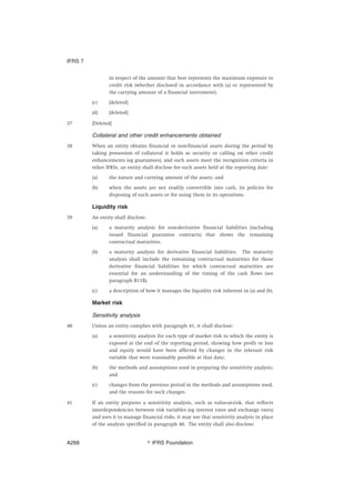 in respect of the amount that best represents the maximum exposure to
credit risk (whether disclosed in accordance with (a) or represented by
the carrying amount of a financial instrument).
(c) [deleted]
(d) [deleted]
37 [Deleted]
Collateral and other credit enhancements obtained
38 When an entity obtains financial or non-financial assets during the period by
taking possession of collateral it holds as security or calling on other credit
enhancements (eg guarantees), and such assets meet the recognition criteria in
other IFRSs, an entity shall disclose for such assets held at the reporting date:
(a) the nature and carrying amount of the assets; and
(b) when the assets are not readily convertible into cash, its policies for
disposing of such assets or for using them in its operations.
Liquidity risk
39 An entity shall disclose:
(a) a maturity analysis for non-derivative financial liabilities (including
issued financial guarantee contracts) that shows the remaining
contractual maturities.
(b) a maturity analysis for derivative financial liabilities. The maturity
analysis shall include the remaining contractual maturities for those
derivative financial liabilities for which contractual maturities are
essential for an understanding of the timing of the cash flows (see
paragraph B11B).
(c) a description of how it manages the liquidity risk inherent in (a) and (b).
Market risk
Sensitivity analysis
40 Unless an entity complies with paragraph 41, it shall disclose:
(a) a sensitivity analysis for each type of market risk to which the entity is
exposed at the end of the reporting period, showing how profit or loss
and equity would have been affected by changes in the relevant risk
variable that were reasonably possible at that date;
(b) the methods and assumptions used in preparing the sensitivity analysis;
and
(c) changes from the previous period in the methods and assumptions used,
and the reasons for such changes.
41 If an entity prepares a sensitivity analysis, such as value-at-risk, that reflects
interdependencies between risk variables (eg interest rates and exchange rates)
and uses it to manage financial risks, it may use that sensitivity analysis in place
of the analysis specified in paragraph 40. The entity shall also disclose:
IFRS 7
஽ IFRS FoundationA268
 