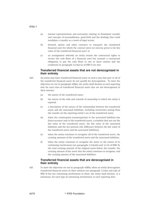 (a) normal representations and warranties relating to fraudulent transfer
and concepts of reasonableness, good faith and fair dealings that could
invalidate a transfer as a result of legal action;
(b) forward, option and other contracts to reacquire the transferred
financial asset for which the contract price (or exercise price) is the fair
value of the transferred financial asset; or
(c) an arrangement whereby an entity retains the contractual rights to
receive the cash flows of a financial asset but assumes a contractual
obligation to pay the cash flows to one or more entities and the
conditions in paragraph 3.2.5(a)–(c) of IFRS 9 are met.
Transferred financial assets that are not derecognised in
their entirety
42D An entity may have transferred financial assets in such a way that part or all of
the transferred financial assets do not qualify for derecognition. To meet the
objectives set out in paragraph 42B(a), the entity shall disclose at each reporting
date for each class of transferred financial assets that are not derecognised in
their entirety:
(a) the nature of the transferred assets.
(b) the nature of the risks and rewards of ownership to which the entity is
exposed.
(c) a description of the nature of the relationship between the transferred
assets and the associated liabilities, including restrictions arising from
the transfer on the reporting entity’s use of the transferred assets.
(d) when the counterparty (counterparties) to the associated liabilities has
(have) recourse only to the transferred assets, a schedule that sets out the
fair value of the transferred assets, the fair value of the associated
liabilities and the net position (the difference between the fair value of
the transferred assets and the associated liabilities).
(e) when the entity continues to recognise all of the transferred assets, the
carrying amounts of the transferred assets and the associated liabilities.
(f) when the entity continues to recognise the assets to the extent of its
continuing involvement (see paragraphs 3.2.6(c)(ii) and 3.2.16 of IFRS 9),
the total carrying amount of the original assets before the transfer, the
carrying amount of the assets that the entity continues to recognise, and
the carrying amount of the associated liabilities.
Transferred financial assets that are derecognised in
their entirety
42E To meet the objectives set out in paragraph 42B(b), when an entity derecognises
transferred financial assets in their entirety (see paragraph 3.2.6(a) and (c)(i) of
IFRS 9) but has continuing involvement in them, the entity shall disclose, as a
minimum, for each type of continuing involvement at each reporting date:
IFRS 7
஽ IFRS FoundationA270
 